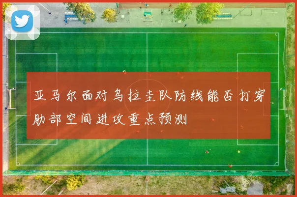 亚马尔面对乌拉圭队防线能否打穿肋部空间进攻重点预测