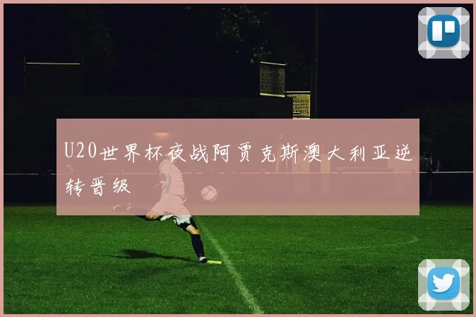 U20世界杯夜战阿贾克斯澳大利亚逆转晋级