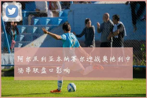 阿尔及利亚本纳赛尔迎战奥地利中场串联盘口影响