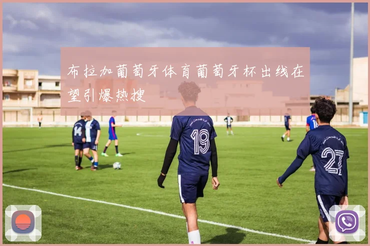 布拉加葡萄牙体育葡萄牙杯出线在望引爆热搜