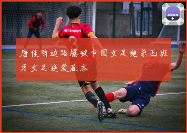 唐佳丽边路爆破中国女足绝杀西班牙女足逆袭剧本