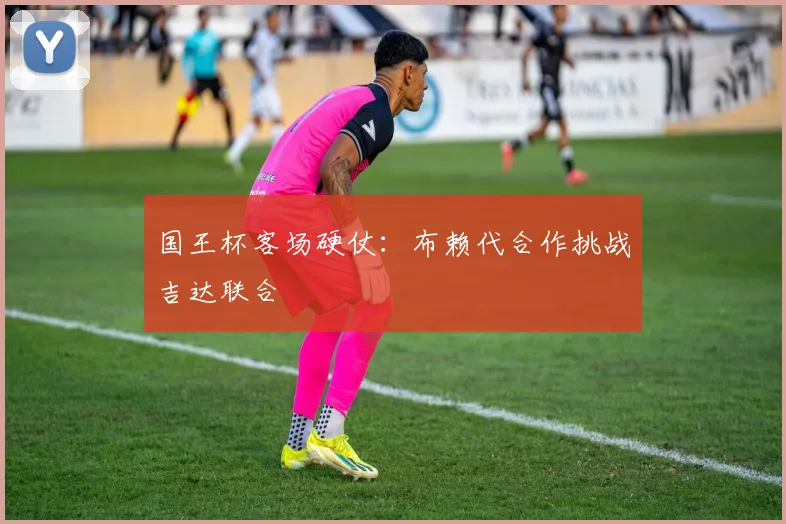 国王杯客场硬仗:布赖代合作挑战吉达联合