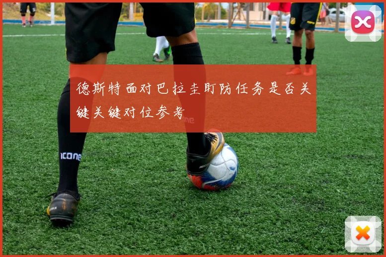 德斯特面对巴拉圭盯防任务是否关键关键对位参考