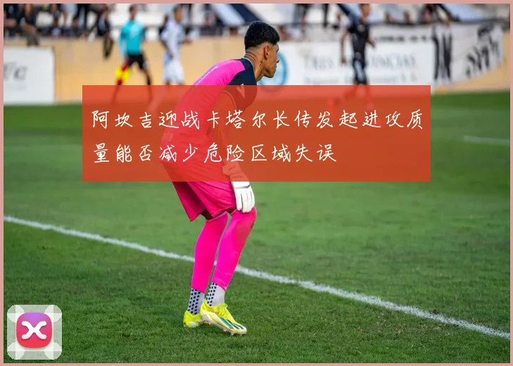 阿坎吉迎战卡塔尔长传发起进攻质量能否减少危险区域失误