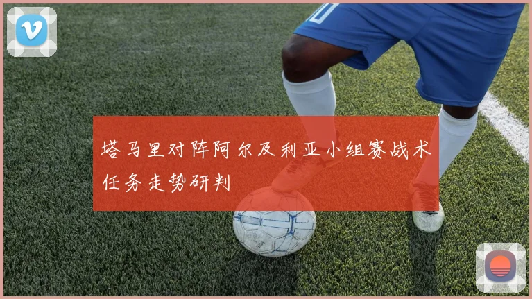 塔马里对阵阿尔及利亚小组赛战术任务走势研判