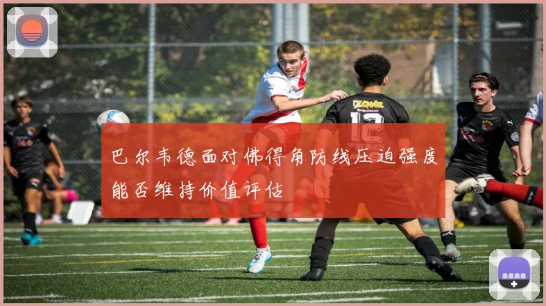 巴尔韦德面对佛得角防线压迫强度能否维持价值评估