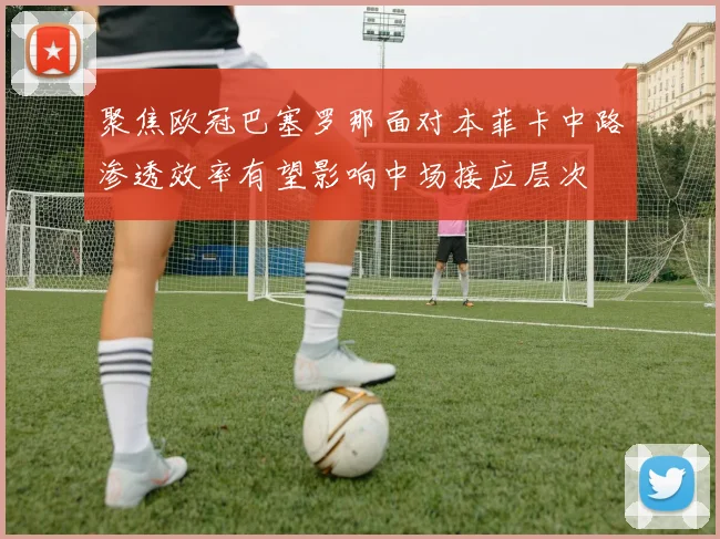 聚焦欧冠巴塞罗那面对本菲卡中路渗透效率有望影响中场接应层次