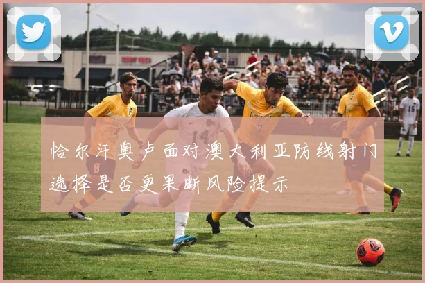 恰尔汗奥卢面对澳大利亚防线射门选择是否更果断风险提示