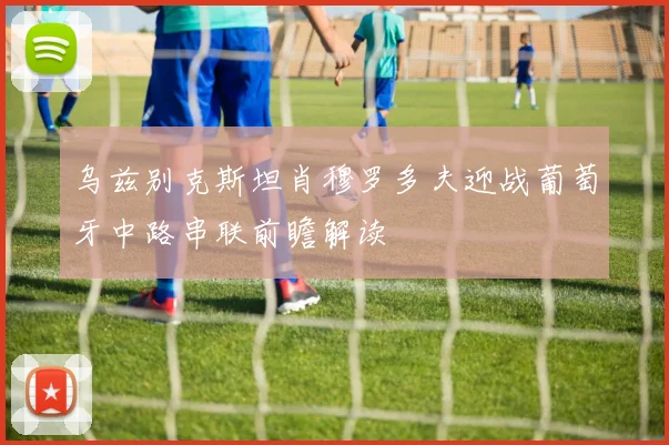 乌兹别克斯坦肖穆罗多夫迎战葡萄牙中路串联前瞻解读