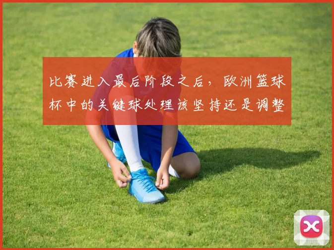 比赛进入最后阶段之后,欧洲篮球杯中的关键球处理该坚持还是调整
