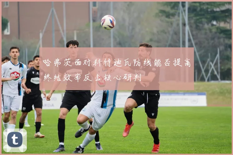 哈弗茨面对科特迪瓦防线能否提高终结效率反击核心研判