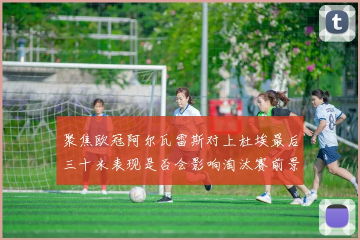 聚焦欧冠阿尔瓦雷斯对上杜埃最后三十米表现是否会影响淘汰赛前景