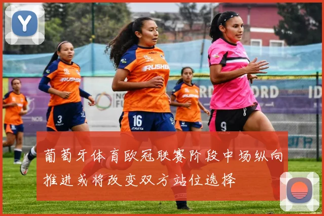 葡萄牙体育欧冠联赛阶段中场纵向推进或将改变双方站位选择
