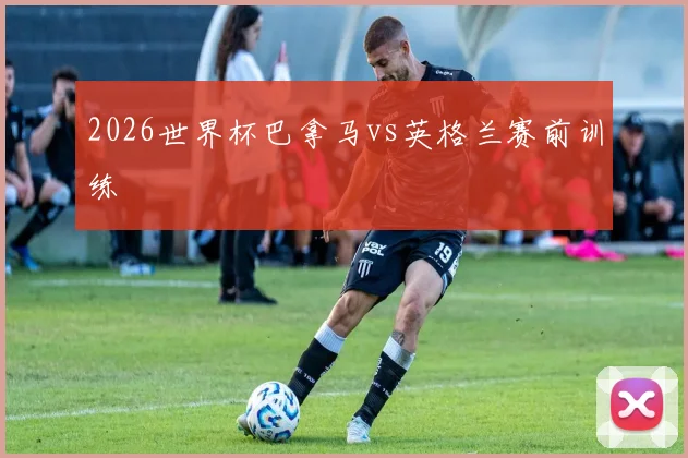 2026世界杯巴拿马vs英格兰赛前训练