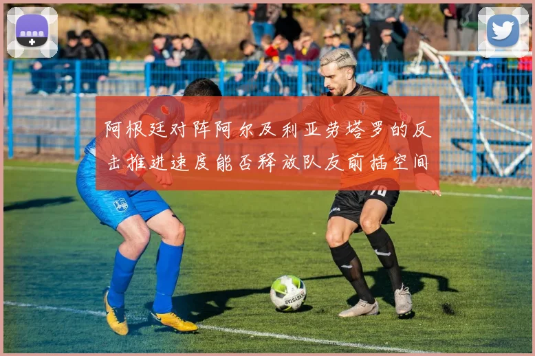阿根廷对阵阿尔及利亚劳塔罗的反击推进速度能否释放队友前插空间