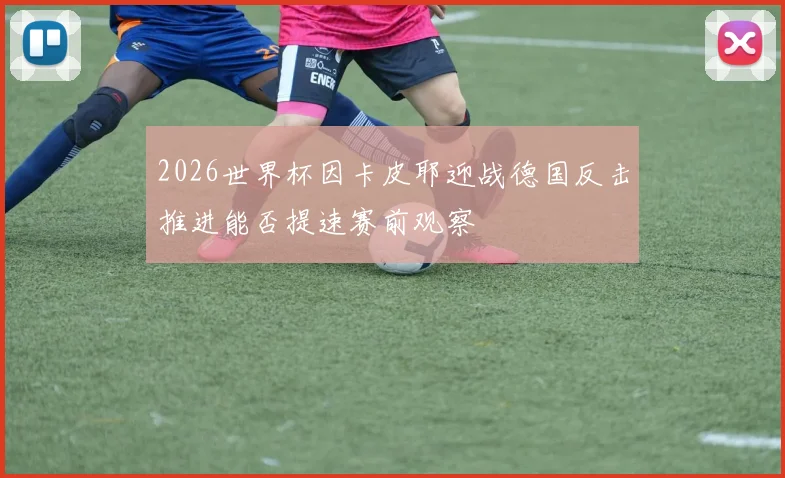 2026世界杯因卡皮耶迎战德国反击推进能否提速赛前观察