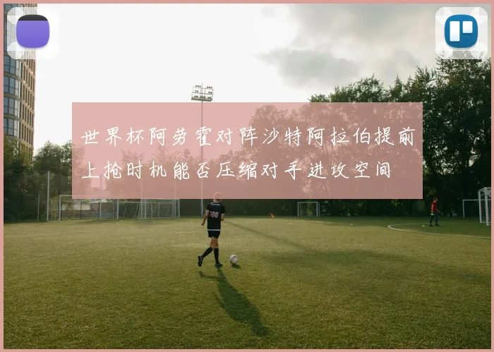 世界杯阿劳霍对阵沙特阿拉伯提前上抢时机能否压缩对手进攻空间