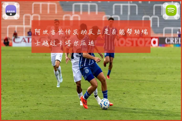 阿坎吉长传发动反击是否能帮助瑞士越过卡塔尔压迫