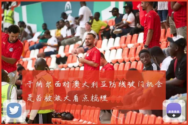 于纳尔面对澳大利亚防线破门机会是否被放大看点梳理