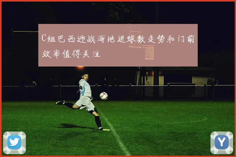 C组巴西迎战海地进球数走势和门前效率值得关注