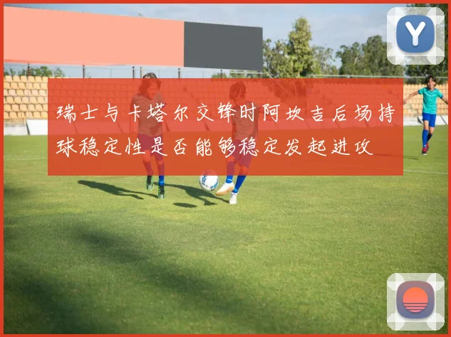 瑞士与卡塔尔交锋时阿坎吉后场持球稳定性是否能够稳定发起进攻