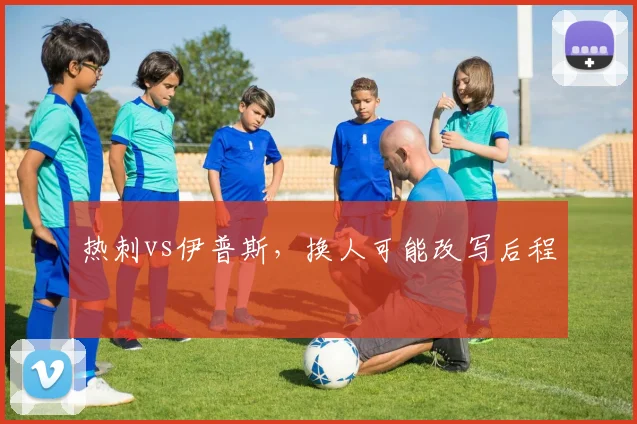 热刺vs伊普斯，换人可能改写后程
