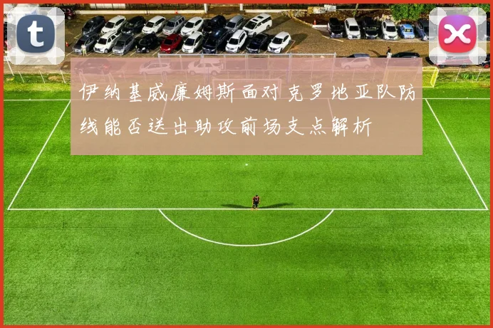 伊纳基威廉姆斯面对克罗地亚队防线能否送出助攻前场支点解析