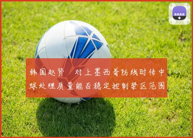 韩国赵贤祐对上墨西哥防线时传中球处理质量能否稳定控制禁区范围