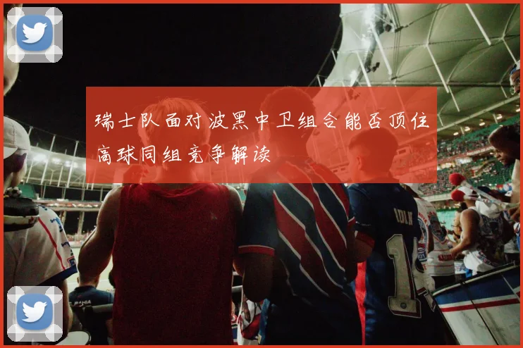 瑞士队面对波黑中卫组合能否顶住高球同组竞争解读