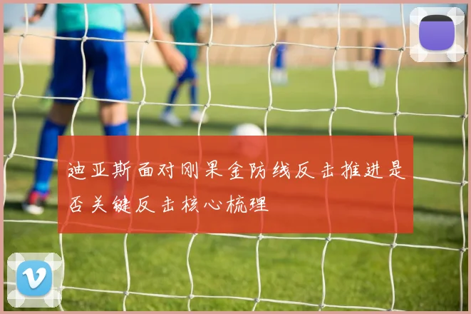 迪亚斯面对刚果金防线反击推进是否关键反击核心梳理