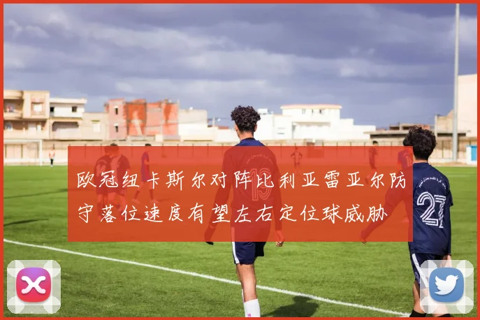 欧冠纽卡斯尔对阵比利亚雷亚尔防守落位速度有望左右定位球威胁
