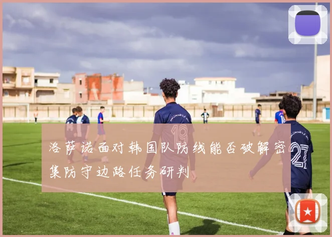 洛萨诺面对韩国队防线能否破解密集防守边路任务研判