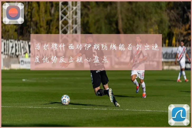 马尔穆什面对伊朗防线能否打出速度优势反击核心盘点