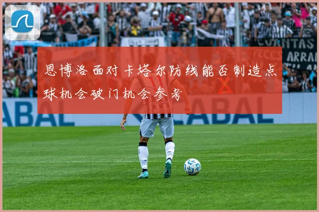 恩博洛面对卡塔尔防线能否制造点球机会破门机会参考