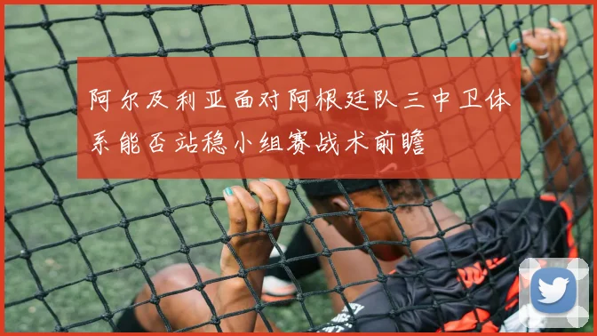 阿尔及利亚面对阿根廷队三中卫体系能否站稳小组赛战术前瞻
