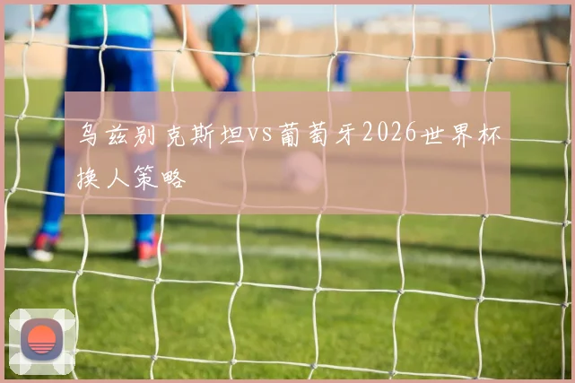乌兹别克斯坦vs葡萄牙2026世界杯换人策略