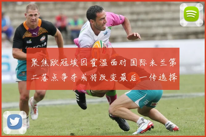 聚焦欧冠埃因霍温面对国际米兰第二落点争夺或将改变最后一传选择