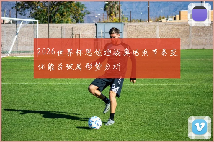 2026世界杯恩佐迎战奥地利节奏变化能否破局形势分析