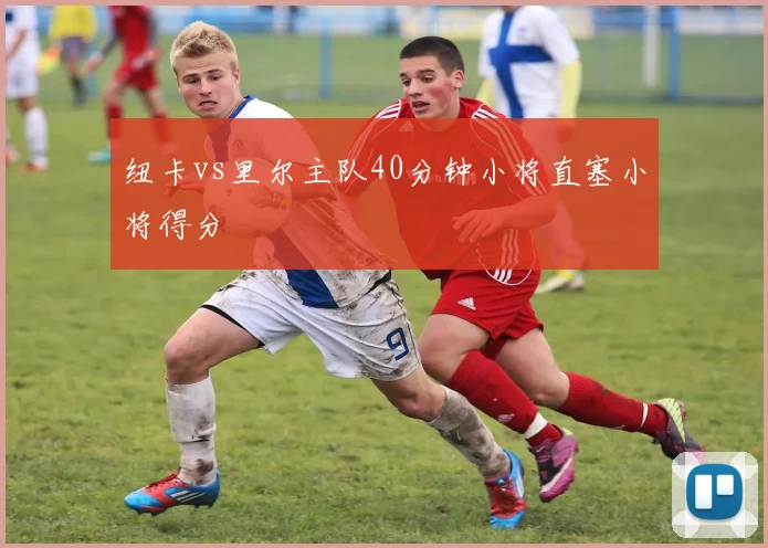 纽卡vs里尔主队40分钟小将直塞小将得分
