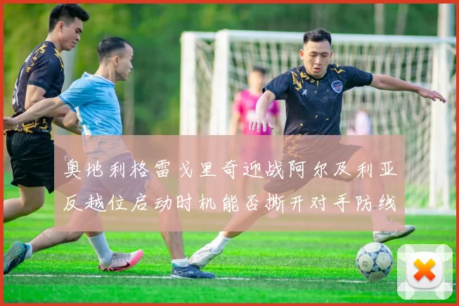 奥地利格雷戈里奇迎战阿尔及利亚反越位启动时机能否撕开对手防线