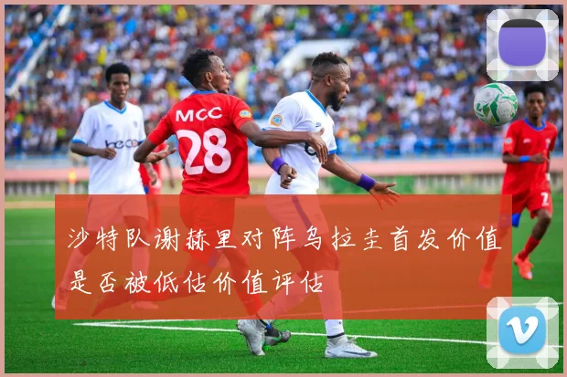 沙特队谢赫里对阵乌拉圭首发价值是否被低估价值评估