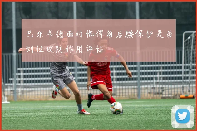 巴尔韦德面对佛得角后腰保护是否到位攻防作用评估