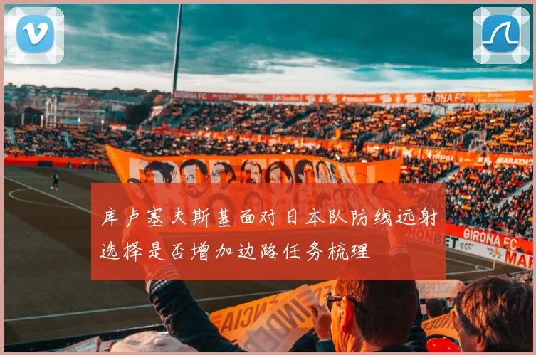 库卢塞夫斯基面对日本队防线远射选择是否增加边路任务梳理