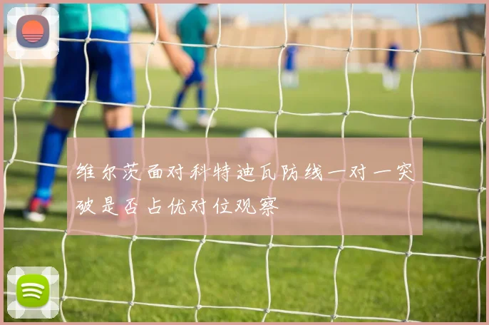 维尔茨面对科特迪瓦防线一对一突破是否占优对位观察