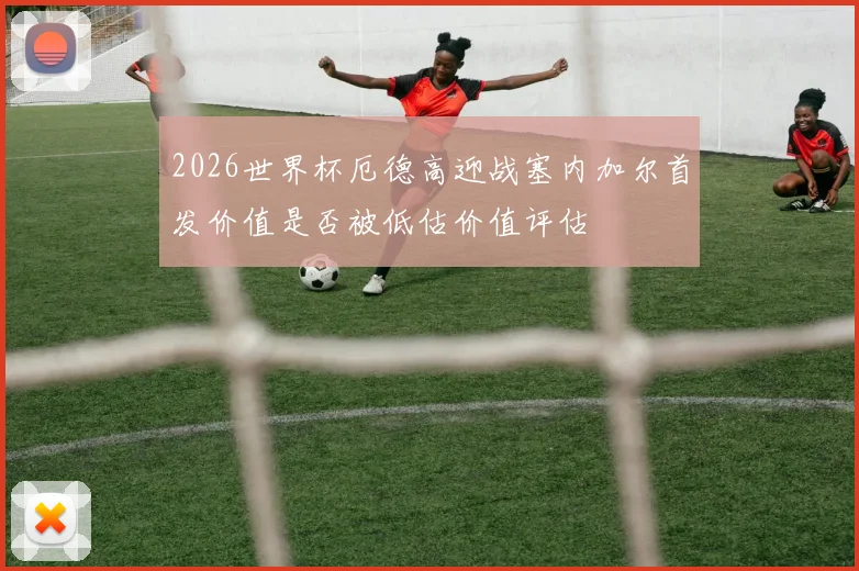 2026世界杯厄德高迎战塞内加尔首发价值是否被低估价值评估