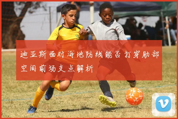 迪亚斯面对海地防线能否打穿肋部空间前场支点解析