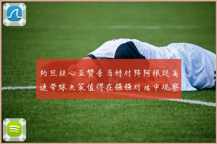 约旦核心亚赞奈马特对阵阿根廷高速带球决策值得在强强对话中观察