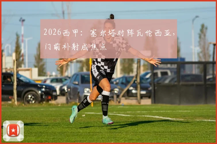 2026西甲：塞尔塔对阵瓦伦西亚，门前补射成焦点
