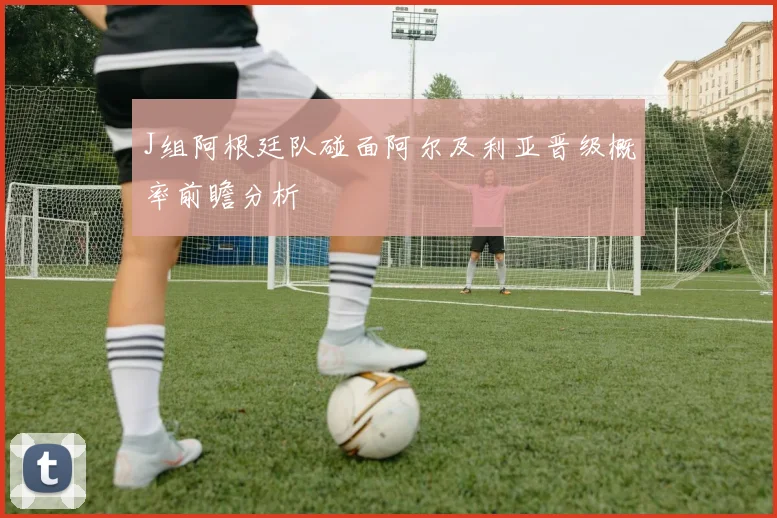 J组阿根廷队碰面阿尔及利亚晋级概率前瞻分析